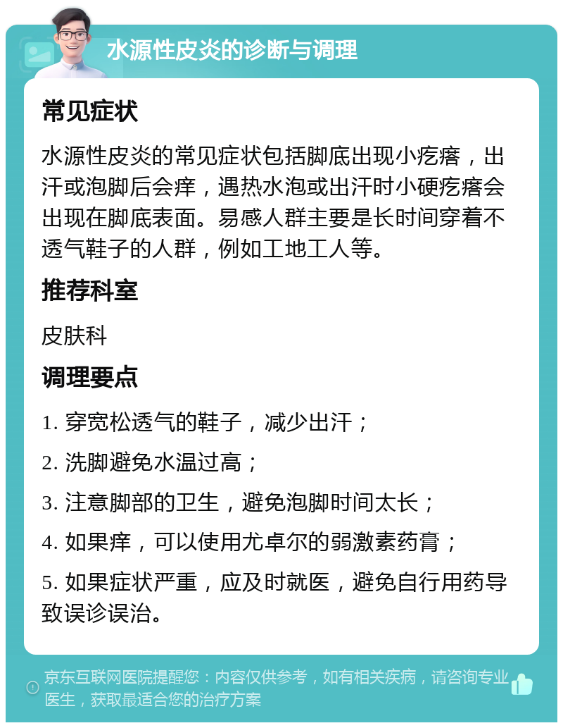 水源性皮炎的诊断与调理 常见症状 水源性皮炎的常见症状包括脚底出现小疙瘩，出汗或泡脚后会痒，遇热水泡或出汗时小硬疙瘩会出现在脚底表面。易感人群主要是长时间穿着不透气鞋子的人群，例如工地工人等。 推荐科室 皮肤科 调理要点 1. 穿宽松透气的鞋子，减少出汗； 2. 洗脚避免水温过高； 3. 注意脚部的卫生，避免泡脚时间太长； 4. 如果痒，可以使用尤卓尔的弱激素药膏； 5. 如果症状严重，应及时就医，避免自行用药导致误诊误治。