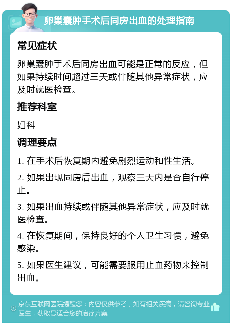 卵巢囊肿手术后同房出血的处理指南 常见症状 卵巢囊肿手术后同房出血可能是正常的反应，但如果持续时间超过三天或伴随其他异常症状，应及时就医检查。 推荐科室 妇科 调理要点 1. 在手术后恢复期内避免剧烈运动和性生活。 2. 如果出现同房后出血，观察三天内是否自行停止。 3. 如果出血持续或伴随其他异常症状，应及时就医检查。 4. 在恢复期间，保持良好的个人卫生习惯，避免感染。 5. 如果医生建议，可能需要服用止血药物来控制出血。