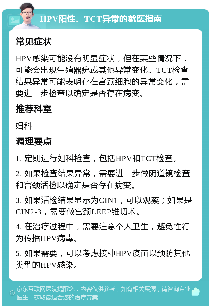 HPV阳性、TCT异常的就医指南 常见症状 HPV感染可能没有明显症状，但在某些情况下，可能会出现生殖器疣或其他异常变化。TCT检查结果异常可能表明存在宫颈细胞的异常变化，需要进一步检查以确定是否存在病变。 推荐科室 妇科 调理要点 1. 定期进行妇科检查，包括HPV和TCT检查。 2. 如果检查结果异常，需要进一步做阴道镜检查和宫颈活检以确定是否存在病变。 3. 如果活检结果显示为CIN1，可以观察；如果是CIN2-3，需要做宫颈LEEP锥切术。 4. 在治疗过程中，需要注意个人卫生，避免性行为传播HPV病毒。 5. 如果需要，可以考虑接种HPV疫苗以预防其他类型的HPV感染。