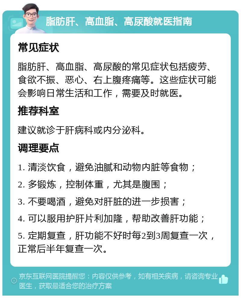 脂肪肝、高血脂、高尿酸就医指南 常见症状 脂肪肝、高血脂、高尿酸的常见症状包括疲劳、食欲不振、恶心、右上腹疼痛等。这些症状可能会影响日常生活和工作，需要及时就医。 推荐科室 建议就诊于肝病科或内分泌科。 调理要点 1. 清淡饮食，避免油腻和动物内脏等食物； 2. 多锻炼，控制体重，尤其是腹围； 3. 不要喝酒，避免对肝脏的进一步损害； 4. 可以服用护肝片利加隆，帮助改善肝功能； 5. 定期复查，肝功能不好时每2到3周复查一次，正常后半年复查一次。