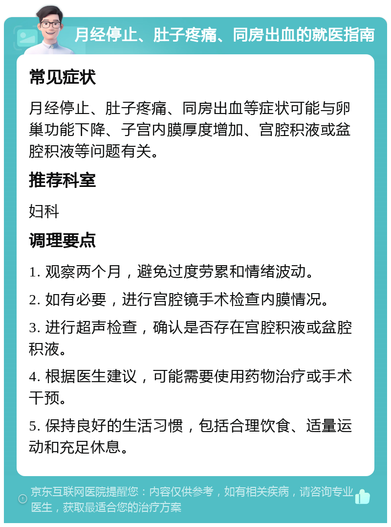 月经停止、肚子疼痛、同房出血的就医指南 常见症状 月经停止、肚子疼痛、同房出血等症状可能与卵巢功能下降、子宫内膜厚度增加、宫腔积液或盆腔积液等问题有关。 推荐科室 妇科 调理要点 1. 观察两个月，避免过度劳累和情绪波动。 2. 如有必要，进行宫腔镜手术检查内膜情况。 3. 进行超声检查，确认是否存在宫腔积液或盆腔积液。 4. 根据医生建议，可能需要使用药物治疗或手术干预。 5. 保持良好的生活习惯，包括合理饮食、适量运动和充足休息。