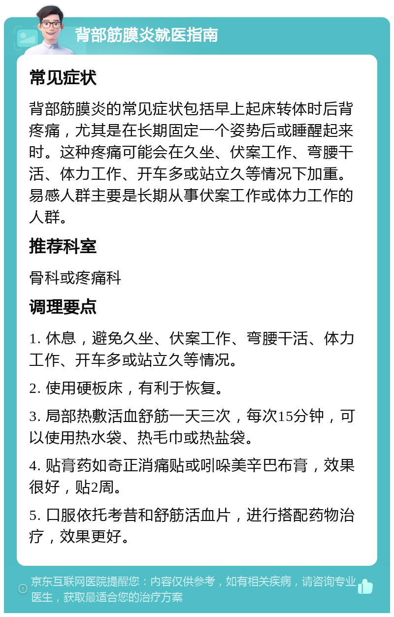 背部筋膜炎就医指南 常见症状 背部筋膜炎的常见症状包括早上起床转体时后背疼痛，尤其是在长期固定一个姿势后或睡醒起来时。这种疼痛可能会在久坐、伏案工作、弯腰干活、体力工作、开车多或站立久等情况下加重。易感人群主要是长期从事伏案工作或体力工作的人群。 推荐科室 骨科或疼痛科 调理要点 1. 休息，避免久坐、伏案工作、弯腰干活、体力工作、开车多或站立久等情况。 2. 使用硬板床，有利于恢复。 3. 局部热敷活血舒筋一天三次，每次15分钟，可以使用热水袋、热毛巾或热盐袋。 4. 贴膏药如奇正消痛贴或吲哚美辛巴布膏，效果很好，贴2周。 5. 口服依托考昔和舒筋活血片，进行搭配药物治疗，效果更好。