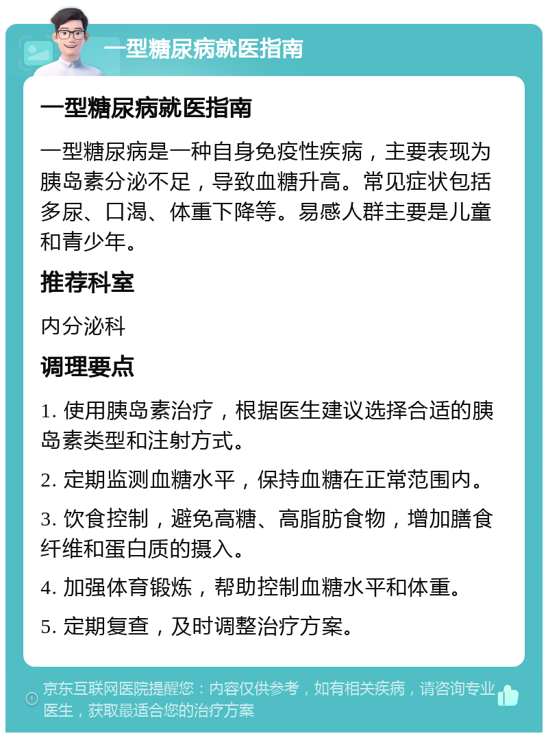 一型糖尿病就医指南 一型糖尿病就医指南 一型糖尿病是一种自身免疫性疾病，主要表现为胰岛素分泌不足，导致血糖升高。常见症状包括多尿、口渴、体重下降等。易感人群主要是儿童和青少年。 推荐科室 内分泌科 调理要点 1. 使用胰岛素治疗，根据医生建议选择合适的胰岛素类型和注射方式。 2. 定期监测血糖水平，保持血糖在正常范围内。 3. 饮食控制，避免高糖、高脂肪食物，增加膳食纤维和蛋白质的摄入。 4. 加强体育锻炼，帮助控制血糖水平和体重。 5. 定期复查，及时调整治疗方案。