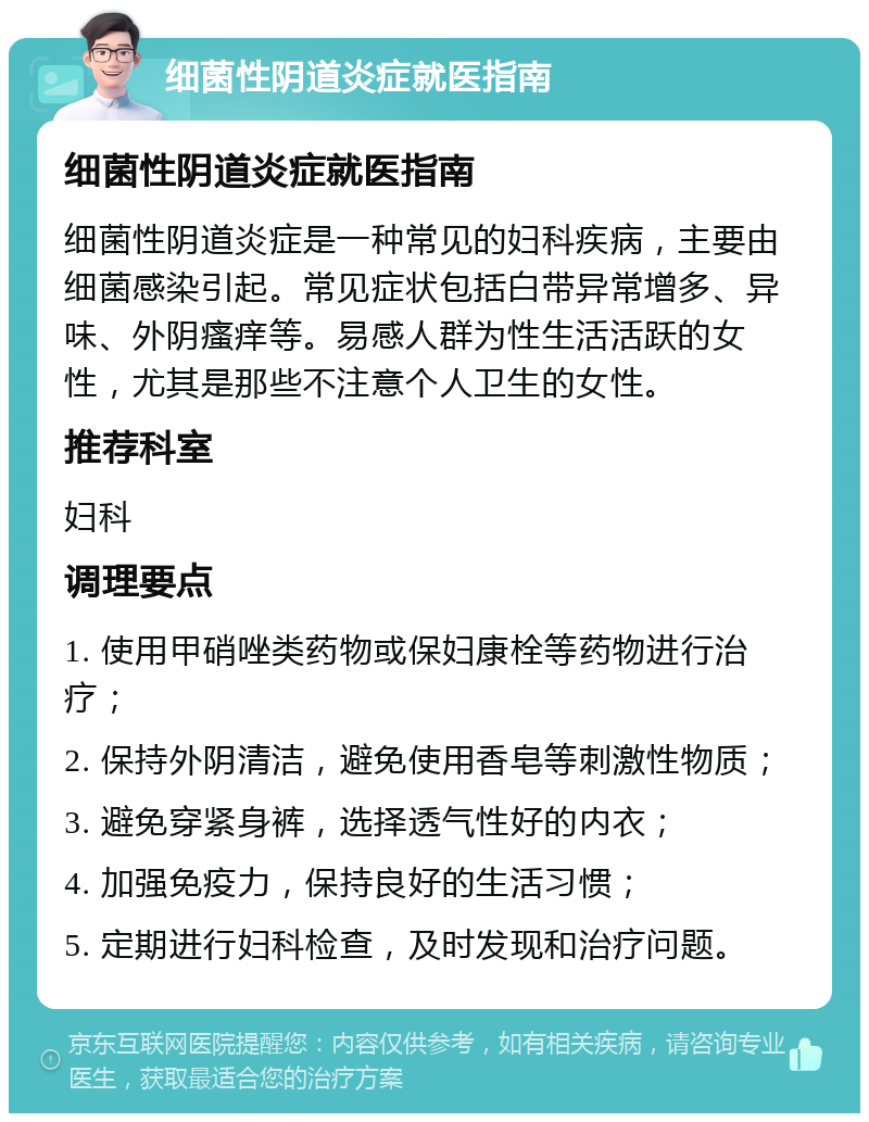 细菌性阴道炎症就医指南 细菌性阴道炎症就医指南 细菌性阴道炎症是一种常见的妇科疾病，主要由细菌感染引起。常见症状包括白带异常增多、异味、外阴瘙痒等。易感人群为性生活活跃的女性，尤其是那些不注意个人卫生的女性。 推荐科室 妇科 调理要点 1. 使用甲硝唑类药物或保妇康栓等药物进行治疗； 2. 保持外阴清洁，避免使用香皂等刺激性物质； 3. 避免穿紧身裤，选择透气性好的内衣； 4. 加强免疫力，保持良好的生活习惯； 5. 定期进行妇科检查，及时发现和治疗问题。