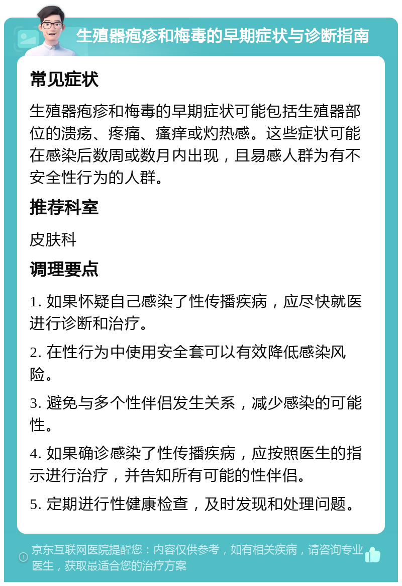 生殖器疱疹和梅毒的早期症状与诊断指南 常见症状 生殖器疱疹和梅毒的早期症状可能包括生殖器部位的溃疡、疼痛、瘙痒或灼热感。这些症状可能在感染后数周或数月内出现，且易感人群为有不安全性行为的人群。 推荐科室 皮肤科 调理要点 1. 如果怀疑自己感染了性传播疾病，应尽快就医进行诊断和治疗。 2. 在性行为中使用安全套可以有效降低感染风险。 3. 避免与多个性伴侣发生关系，减少感染的可能性。 4. 如果确诊感染了性传播疾病，应按照医生的指示进行治疗，并告知所有可能的性伴侣。 5. 定期进行性健康检查，及时发现和处理问题。