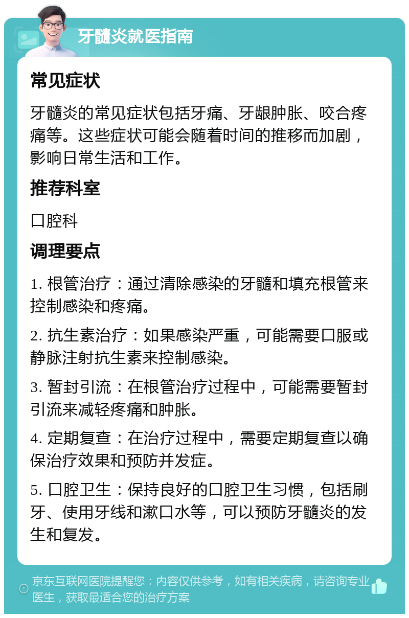 牙髓炎就医指南 常见症状 牙髓炎的常见症状包括牙痛、牙龈肿胀、咬合疼痛等。这些症状可能会随着时间的推移而加剧，影响日常生活和工作。 推荐科室 口腔科 调理要点 1. 根管治疗：通过清除感染的牙髓和填充根管来控制感染和疼痛。 2. 抗生素治疗：如果感染严重，可能需要口服或静脉注射抗生素来控制感染。 3. 暂封引流：在根管治疗过程中，可能需要暂封引流来减轻疼痛和肿胀。 4. 定期复查：在治疗过程中，需要定期复查以确保治疗效果和预防并发症。 5. 口腔卫生：保持良好的口腔卫生习惯，包括刷牙、使用牙线和漱口水等，可以预防牙髓炎的发生和复发。