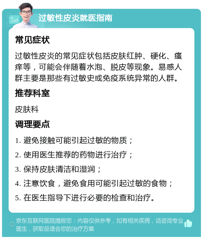 过敏性皮炎就医指南 常见症状 过敏性皮炎的常见症状包括皮肤红肿、硬化、瘙痒等，可能会伴随着水泡、脱皮等现象。易感人群主要是那些有过敏史或免疫系统异常的人群。 推荐科室 皮肤科 调理要点 1. 避免接触可能引起过敏的物质； 2. 使用医生推荐的药物进行治疗； 3. 保持皮肤清洁和湿润； 4. 注意饮食，避免食用可能引起过敏的食物； 5. 在医生指导下进行必要的检查和治疗。