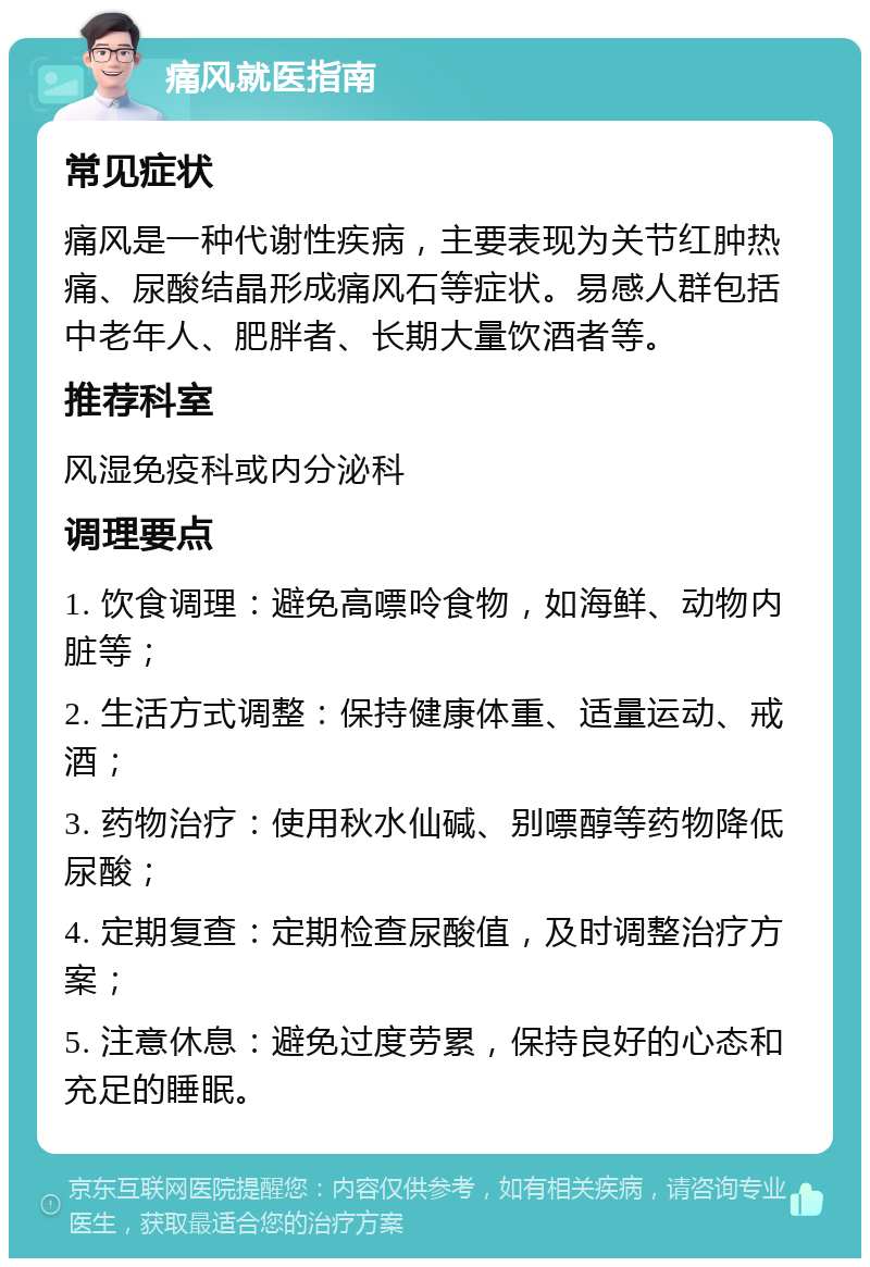 痛风就医指南 常见症状 痛风是一种代谢性疾病，主要表现为关节红肿热痛、尿酸结晶形成痛风石等症状。易感人群包括中老年人、肥胖者、长期大量饮酒者等。 推荐科室 风湿免疫科或内分泌科 调理要点 1. 饮食调理：避免高嘌呤食物，如海鲜、动物内脏等； 2. 生活方式调整：保持健康体重、适量运动、戒酒； 3. 药物治疗：使用秋水仙碱、别嘌醇等药物降低尿酸； 4. 定期复查：定期检查尿酸值，及时调整治疗方案； 5. 注意休息：避免过度劳累，保持良好的心态和充足的睡眠。