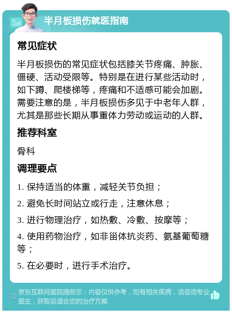 半月板损伤就医指南 常见症状 半月板损伤的常见症状包括膝关节疼痛、肿胀、僵硬、活动受限等。特别是在进行某些活动时，如下蹲、爬楼梯等，疼痛和不适感可能会加剧。需要注意的是，半月板损伤多见于中老年人群，尤其是那些长期从事重体力劳动或运动的人群。 推荐科室 骨科 调理要点 1. 保持适当的体重，减轻关节负担； 2. 避免长时间站立或行走，注意休息； 3. 进行物理治疗，如热敷、冷敷、按摩等； 4. 使用药物治疗，如非甾体抗炎药、氨基葡萄糖等； 5. 在必要时，进行手术治疗。