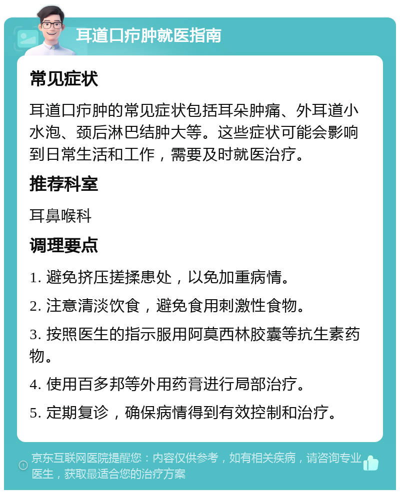 耳道口疖肿就医指南 常见症状 耳道口疖肿的常见症状包括耳朵肿痛、外耳道小水泡、颈后淋巴结肿大等。这些症状可能会影响到日常生活和工作，需要及时就医治疗。 推荐科室 耳鼻喉科 调理要点 1. 避免挤压搓揉患处，以免加重病情。 2. 注意清淡饮食，避免食用刺激性食物。 3. 按照医生的指示服用阿莫西林胶囊等抗生素药物。 4. 使用百多邦等外用药膏进行局部治疗。 5. 定期复诊，确保病情得到有效控制和治疗。