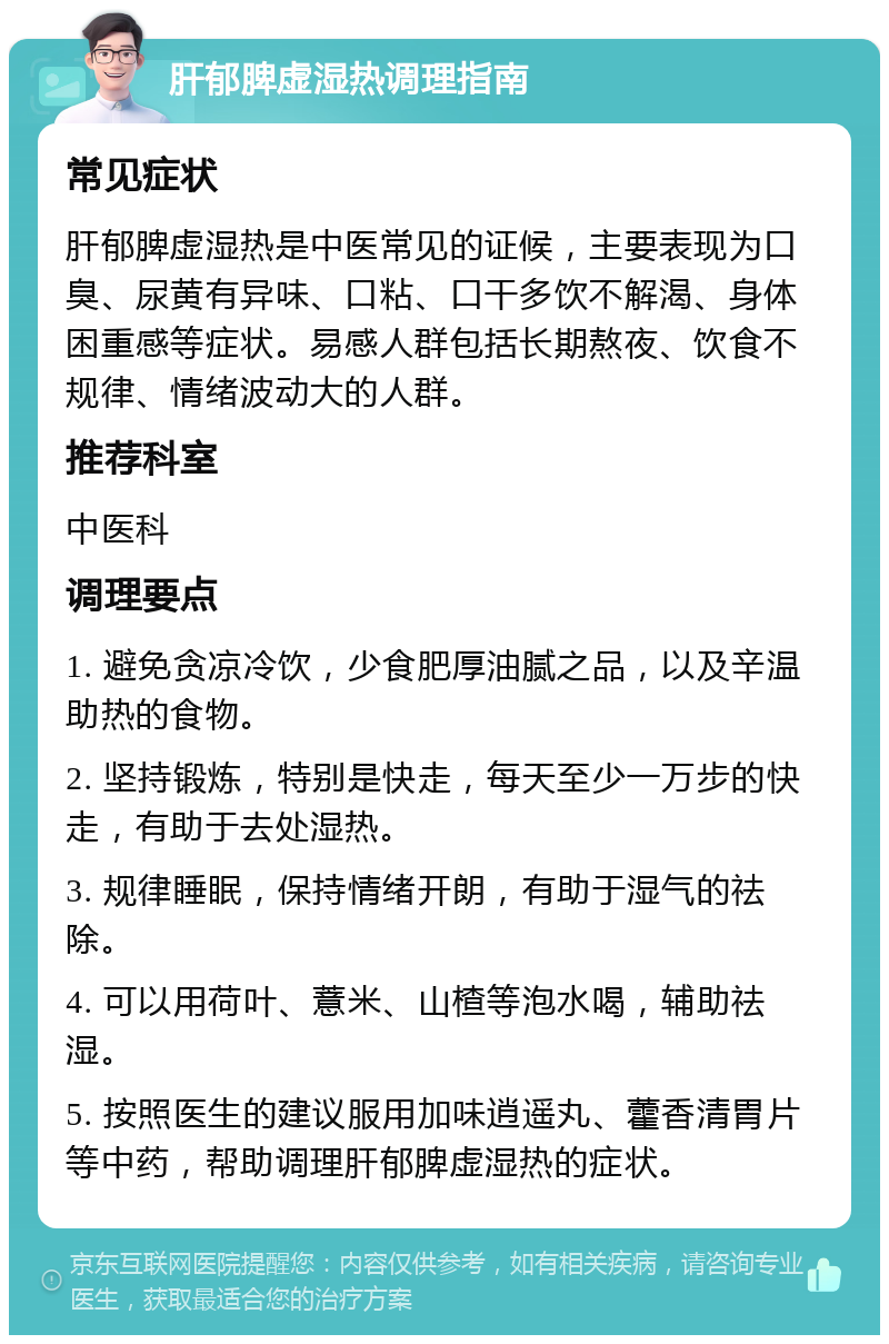 肝郁脾虚湿热调理指南 常见症状 肝郁脾虚湿热是中医常见的证候，主要表现为口臭、尿黄有异味、口粘、口干多饮不解渴、身体困重感等症状。易感人群包括长期熬夜、饮食不规律、情绪波动大的人群。 推荐科室 中医科 调理要点 1. 避免贪凉冷饮，少食肥厚油腻之品，以及辛温助热的食物。 2. 坚持锻炼，特别是快走，每天至少一万步的快走，有助于去处湿热。 3. 规律睡眠，保持情绪开朗，有助于湿气的祛除。 4. 可以用荷叶、薏米、山楂等泡水喝，辅助祛湿。 5. 按照医生的建议服用加味逍遥丸、藿香清胃片等中药，帮助调理肝郁脾虚湿热的症状。