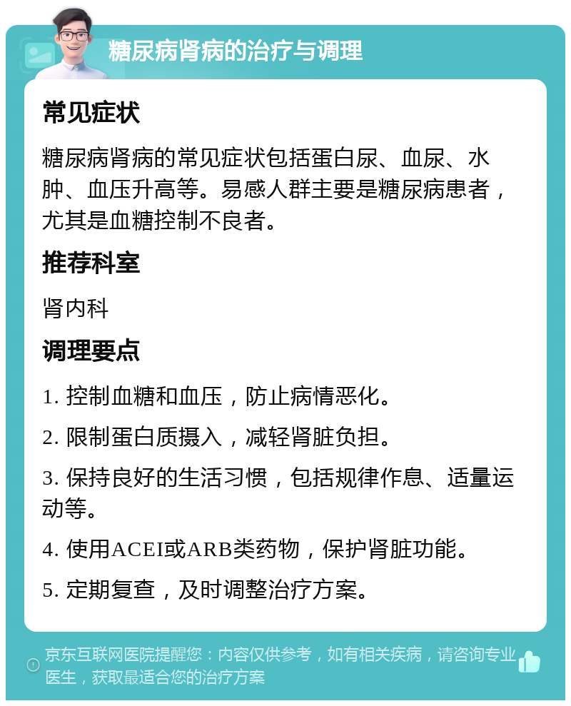 糖尿病肾病的治疗与调理 常见症状 糖尿病肾病的常见症状包括蛋白尿、血尿、水肿、血压升高等。易感人群主要是糖尿病患者，尤其是血糖控制不良者。 推荐科室 肾内科 调理要点 1. 控制血糖和血压，防止病情恶化。 2. 限制蛋白质摄入，减轻肾脏负担。 3. 保持良好的生活习惯，包括规律作息、适量运动等。 4. 使用ACEI或ARB类药物，保护肾脏功能。 5. 定期复查，及时调整治疗方案。