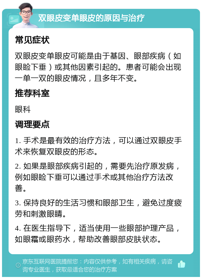 双眼皮变单眼皮的原因与治疗 常见症状 双眼皮变单眼皮可能是由于基因、眼部疾病（如眼睑下垂）或其他因素引起的。患者可能会出现一单一双的眼皮情况，且多年不变。 推荐科室 眼科 调理要点 1. 手术是最有效的治疗方法，可以通过双眼皮手术来恢复双眼皮的形态。 2. 如果是眼部疾病引起的，需要先治疗原发病，例如眼睑下垂可以通过手术或其他治疗方法改善。 3. 保持良好的生活习惯和眼部卫生，避免过度疲劳和刺激眼睛。 4. 在医生指导下，适当使用一些眼部护理产品，如眼霜或眼药水，帮助改善眼部皮肤状态。