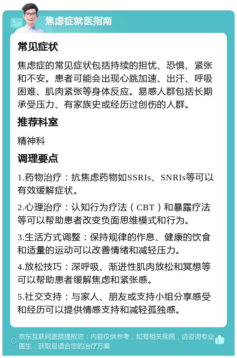 焦虑症就医指南 常见症状 焦虑症的常见症状包括持续的担忧、恐惧、紧张和不安。患者可能会出现心跳加速、出汗、呼吸困难、肌肉紧张等身体反应。易感人群包括长期承受压力、有家族史或经历过创伤的人群。 推荐科室 精神科 调理要点 1.药物治疗：抗焦虑药物如SSRIs、SNRIs等可以有效缓解症状。 2.心理治疗：认知行为疗法（CBT）和暴露疗法等可以帮助患者改变负面思维模式和行为。 3.生活方式调整：保持规律的作息、健康的饮食和适量的运动可以改善情绪和减轻压力。 4.放松技巧：深呼吸、渐进性肌肉放松和冥想等可以帮助患者缓解焦虑和紧张感。 5.社交支持：与家人、朋友或支持小组分享感受和经历可以提供情感支持和减轻孤独感。