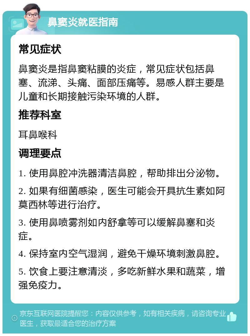 鼻窦炎就医指南 常见症状 鼻窦炎是指鼻窦粘膜的炎症，常见症状包括鼻塞、流涕、头痛、面部压痛等。易感人群主要是儿童和长期接触污染环境的人群。 推荐科室 耳鼻喉科 调理要点 1. 使用鼻腔冲洗器清洁鼻腔，帮助排出分泌物。 2. 如果有细菌感染，医生可能会开具抗生素如阿莫西林等进行治疗。 3. 使用鼻喷雾剂如内舒拿等可以缓解鼻塞和炎症。 4. 保持室内空气湿润，避免干燥环境刺激鼻腔。 5. 饮食上要注意清淡，多吃新鲜水果和蔬菜，增强免疫力。