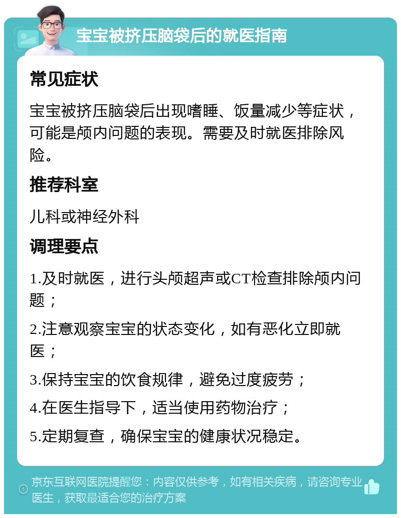 宝宝被挤压脑袋后的就医指南 常见症状 宝宝被挤压脑袋后出现嗜睡、饭量减少等症状，可能是颅内问题的表现。需要及时就医排除风险。 推荐科室 儿科或神经外科 调理要点 1.及时就医，进行头颅超声或CT检查排除颅内问题； 2.注意观察宝宝的状态变化，如有恶化立即就医； 3.保持宝宝的饮食规律，避免过度疲劳； 4.在医生指导下，适当使用药物治疗； 5.定期复查，确保宝宝的健康状况稳定。