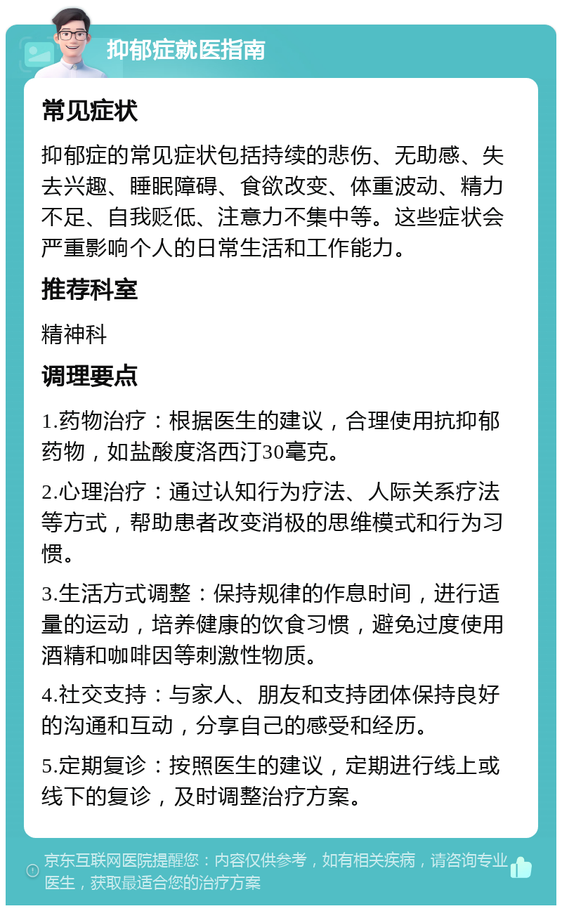 抑郁症就医指南 常见症状 抑郁症的常见症状包括持续的悲伤、无助感、失去兴趣、睡眠障碍、食欲改变、体重波动、精力不足、自我贬低、注意力不集中等。这些症状会严重影响个人的日常生活和工作能力。 推荐科室 精神科 调理要点 1.药物治疗：根据医生的建议，合理使用抗抑郁药物，如盐酸度洛西汀30毫克。 2.心理治疗：通过认知行为疗法、人际关系疗法等方式，帮助患者改变消极的思维模式和行为习惯。 3.生活方式调整：保持规律的作息时间，进行适量的运动，培养健康的饮食习惯，避免过度使用酒精和咖啡因等刺激性物质。 4.社交支持：与家人、朋友和支持团体保持良好的沟通和互动，分享自己的感受和经历。 5.定期复诊：按照医生的建议，定期进行线上或线下的复诊，及时调整治疗方案。