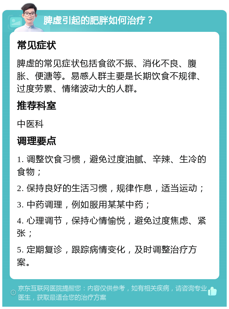 脾虚引起的肥胖如何治疗？ 常见症状 脾虚的常见症状包括食欲不振、消化不良、腹胀、便溏等。易感人群主要是长期饮食不规律、过度劳累、情绪波动大的人群。 推荐科室 中医科 调理要点 1. 调整饮食习惯，避免过度油腻、辛辣、生冷的食物； 2. 保持良好的生活习惯，规律作息，适当运动； 3. 中药调理，例如服用某某中药； 4. 心理调节，保持心情愉悦，避免过度焦虑、紧张； 5. 定期复诊，跟踪病情变化，及时调整治疗方案。