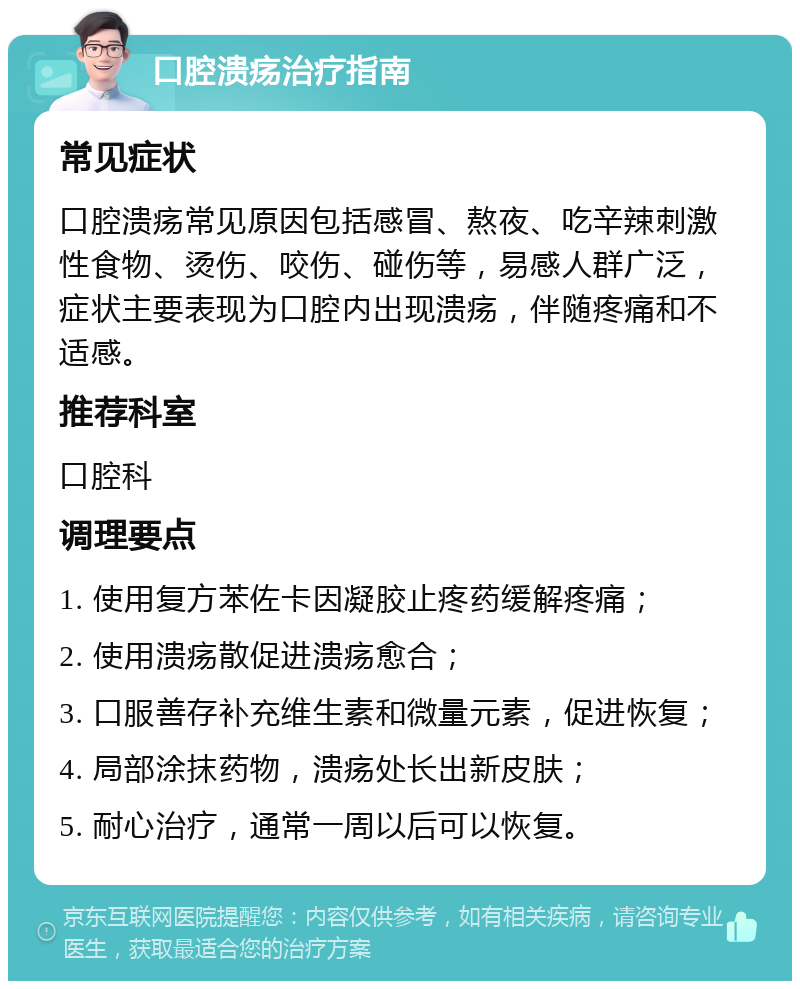 口腔溃疡治疗指南 常见症状 口腔溃疡常见原因包括感冒、熬夜、吃辛辣刺激性食物、烫伤、咬伤、碰伤等，易感人群广泛，症状主要表现为口腔内出现溃疡，伴随疼痛和不适感。 推荐科室 口腔科 调理要点 1. 使用复方苯佐卡因凝胶止疼药缓解疼痛； 2. 使用溃疡散促进溃疡愈合； 3. 口服善存补充维生素和微量元素，促进恢复； 4. 局部涂抹药物，溃疡处长出新皮肤； 5. 耐心治疗，通常一周以后可以恢复。