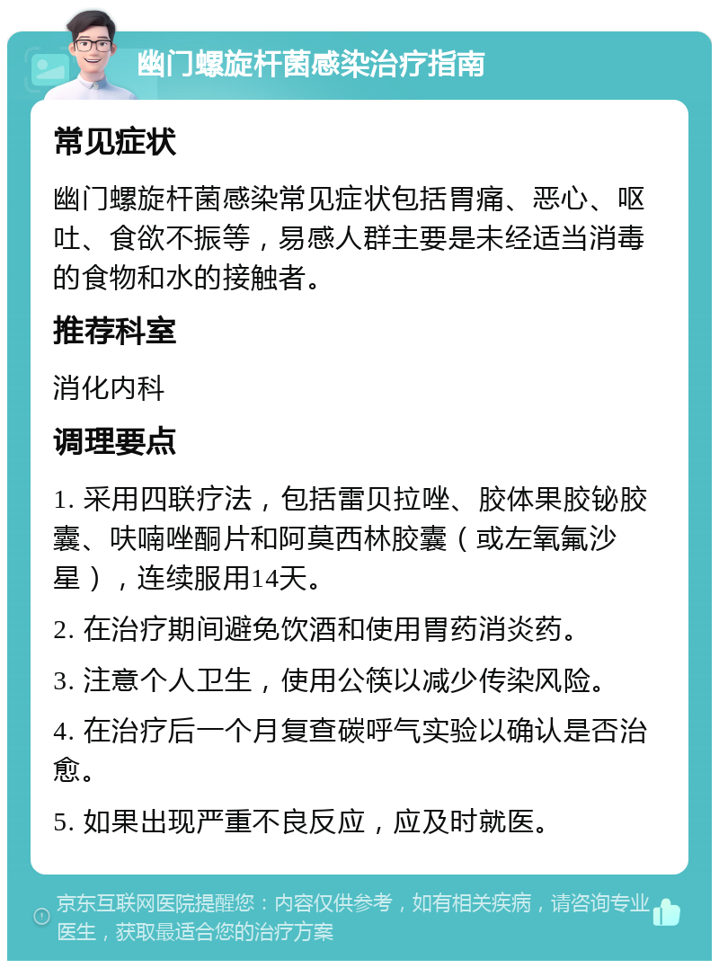 幽门螺旋杆菌感染治疗指南 常见症状 幽门螺旋杆菌感染常见症状包括胃痛、恶心、呕吐、食欲不振等，易感人群主要是未经适当消毒的食物和水的接触者。 推荐科室 消化内科 调理要点 1. 采用四联疗法，包括雷贝拉唑、胶体果胶铋胶囊、呋喃唑酮片和阿莫西林胶囊（或左氧氟沙星），连续服用14天。 2. 在治疗期间避免饮酒和使用胃药消炎药。 3. 注意个人卫生，使用公筷以减少传染风险。 4. 在治疗后一个月复查碳呼气实验以确认是否治愈。 5. 如果出现严重不良反应，应及时就医。