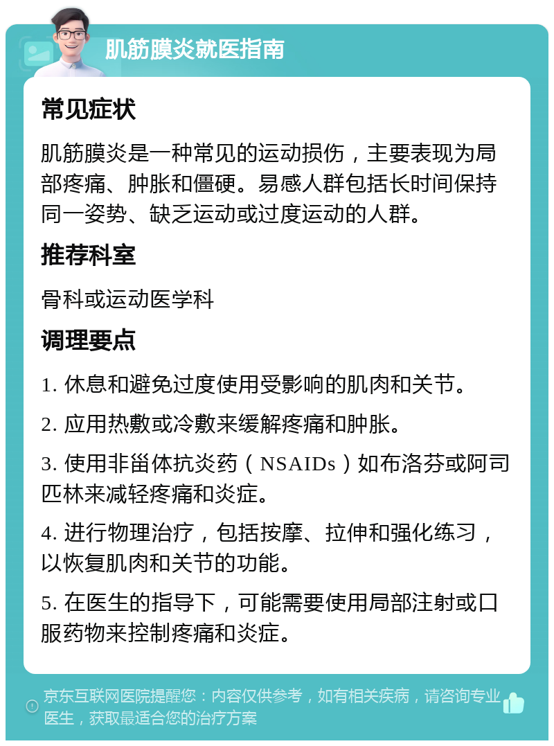 肌筋膜炎就医指南 常见症状 肌筋膜炎是一种常见的运动损伤，主要表现为局部疼痛、肿胀和僵硬。易感人群包括长时间保持同一姿势、缺乏运动或过度运动的人群。 推荐科室 骨科或运动医学科 调理要点 1. 休息和避免过度使用受影响的肌肉和关节。 2. 应用热敷或冷敷来缓解疼痛和肿胀。 3. 使用非甾体抗炎药（NSAIDs）如布洛芬或阿司匹林来减轻疼痛和炎症。 4. 进行物理治疗，包括按摩、拉伸和强化练习，以恢复肌肉和关节的功能。 5. 在医生的指导下，可能需要使用局部注射或口服药物来控制疼痛和炎症。