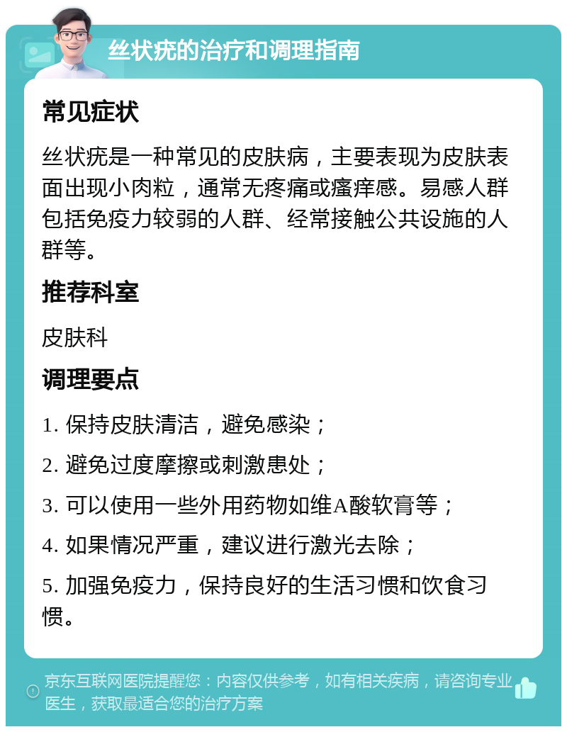 丝状疣的治疗和调理指南 常见症状 丝状疣是一种常见的皮肤病，主要表现为皮肤表面出现小肉粒，通常无疼痛或瘙痒感。易感人群包括免疫力较弱的人群、经常接触公共设施的人群等。 推荐科室 皮肤科 调理要点 1. 保持皮肤清洁，避免感染； 2. 避免过度摩擦或刺激患处； 3. 可以使用一些外用药物如维A酸软膏等； 4. 如果情况严重，建议进行激光去除； 5. 加强免疫力，保持良好的生活习惯和饮食习惯。