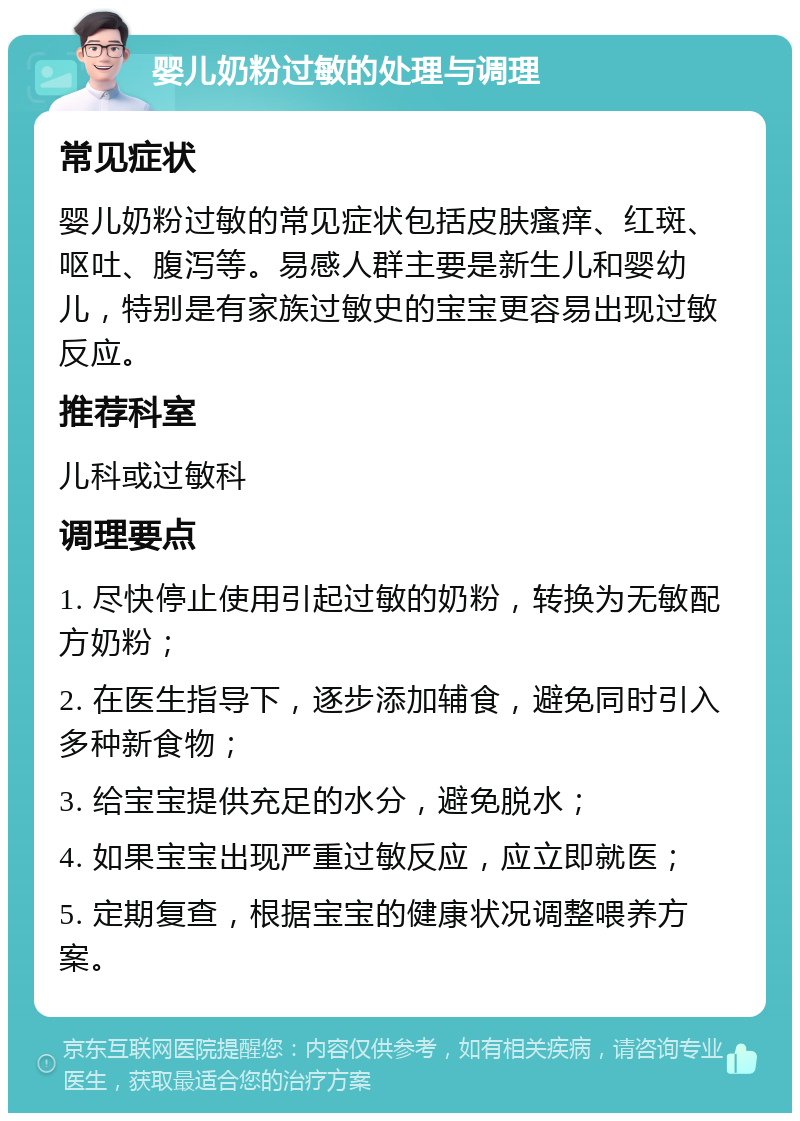 婴儿奶粉过敏的处理与调理 常见症状 婴儿奶粉过敏的常见症状包括皮肤瘙痒、红斑、呕吐、腹泻等。易感人群主要是新生儿和婴幼儿，特别是有家族过敏史的宝宝更容易出现过敏反应。 推荐科室 儿科或过敏科 调理要点 1. 尽快停止使用引起过敏的奶粉，转换为无敏配方奶粉； 2. 在医生指导下，逐步添加辅食，避免同时引入多种新食物； 3. 给宝宝提供充足的水分，避免脱水； 4. 如果宝宝出现严重过敏反应，应立即就医； 5. 定期复查，根据宝宝的健康状况调整喂养方案。