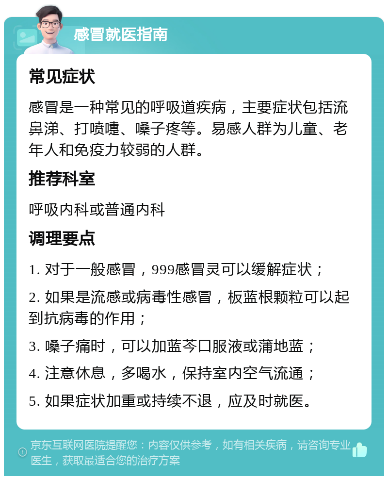 感冒就医指南 常见症状 感冒是一种常见的呼吸道疾病，主要症状包括流鼻涕、打喷嚏、嗓子疼等。易感人群为儿童、老年人和免疫力较弱的人群。 推荐科室 呼吸内科或普通内科 调理要点 1. 对于一般感冒，999感冒灵可以缓解症状； 2. 如果是流感或病毒性感冒，板蓝根颗粒可以起到抗病毒的作用； 3. 嗓子痛时，可以加蓝芩口服液或蒲地蓝； 4. 注意休息，多喝水，保持室内空气流通； 5. 如果症状加重或持续不退，应及时就医。