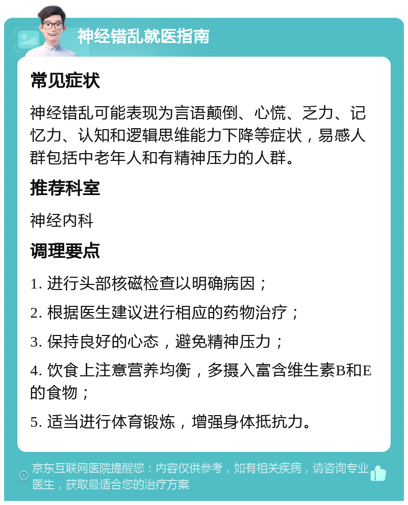 神经错乱就医指南 常见症状 神经错乱可能表现为言语颠倒、心慌、乏力、记忆力、认知和逻辑思维能力下降等症状，易感人群包括中老年人和有精神压力的人群。 推荐科室 神经内科 调理要点 1. 进行头部核磁检查以明确病因； 2. 根据医生建议进行相应的药物治疗； 3. 保持良好的心态，避免精神压力； 4. 饮食上注意营养均衡，多摄入富含维生素B和E的食物； 5. 适当进行体育锻炼，增强身体抵抗力。