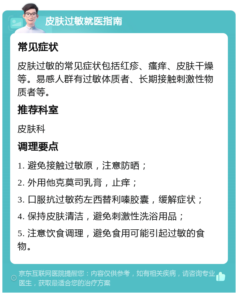 皮肤过敏就医指南 常见症状 皮肤过敏的常见症状包括红疹、瘙痒、皮肤干燥等。易感人群有过敏体质者、长期接触刺激性物质者等。 推荐科室 皮肤科 调理要点 1. 避免接触过敏原，注意防晒； 2. 外用他克莫司乳膏，止痒； 3. 口服抗过敏药左西替利嗪胶囊，缓解症状； 4. 保持皮肤清洁，避免刺激性洗浴用品； 5. 注意饮食调理，避免食用可能引起过敏的食物。