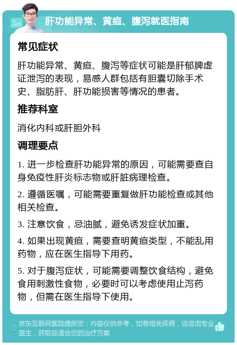 肝功能异常、黄疸、腹泻就医指南 常见症状 肝功能异常、黄疸、腹泻等症状可能是肝郁脾虚证泄泻的表现，易感人群包括有胆囊切除手术史、脂肪肝、肝功能损害等情况的患者。 推荐科室 消化内科或肝胆外科 调理要点 1. 进一步检查肝功能异常的原因，可能需要查自身免疫性肝炎标志物或肝脏病理检查。 2. 遵循医嘱，可能需要重复做肝功能检查或其他相关检查。 3. 注意饮食，忌油腻，避免诱发症状加重。 4. 如果出现黄疸，需要查明黄疸类型，不能乱用药物，应在医生指导下用药。 5. 对于腹泻症状，可能需要调整饮食结构，避免食用刺激性食物，必要时可以考虑使用止泻药物，但需在医生指导下使用。