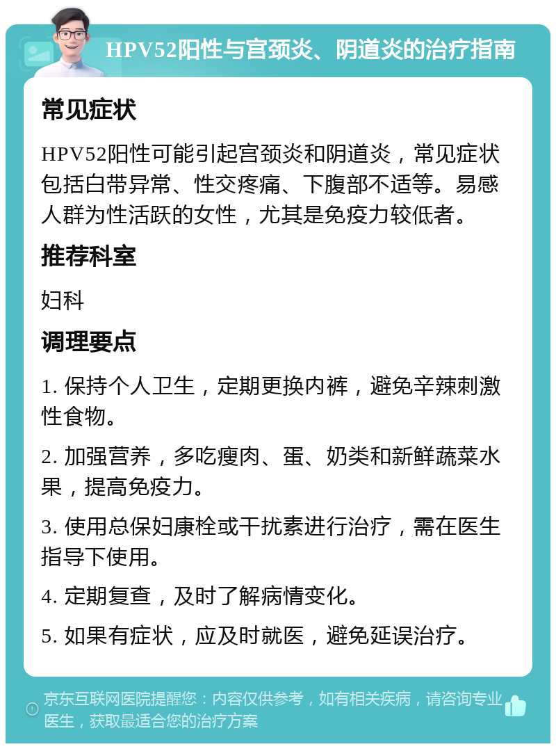 HPV52阳性与宫颈炎、阴道炎的治疗指南 常见症状 HPV52阳性可能引起宫颈炎和阴道炎，常见症状包括白带异常、性交疼痛、下腹部不适等。易感人群为性活跃的女性，尤其是免疫力较低者。 推荐科室 妇科 调理要点 1. 保持个人卫生，定期更换内裤，避免辛辣刺激性食物。 2. 加强营养，多吃瘦肉、蛋、奶类和新鲜蔬菜水果，提高免疫力。 3. 使用总保妇康栓或干扰素进行治疗，需在医生指导下使用。 4. 定期复查，及时了解病情变化。 5. 如果有症状，应及时就医，避免延误治疗。