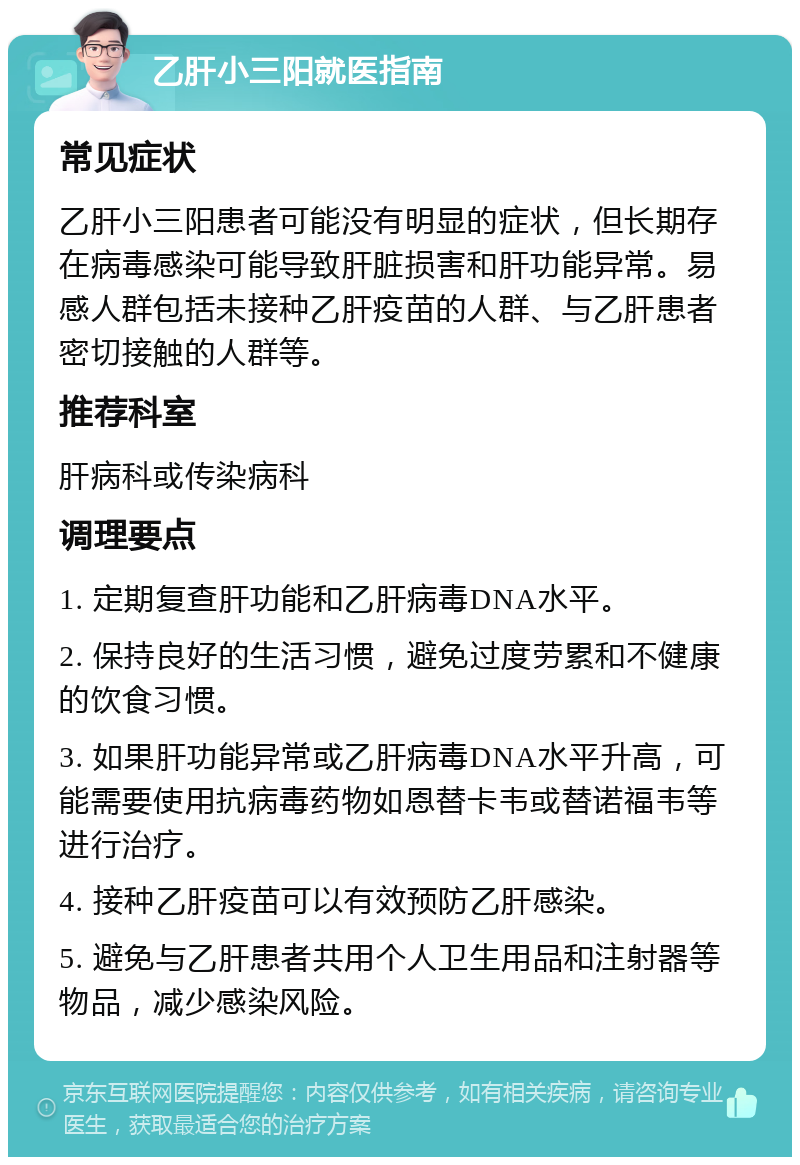 乙肝小三阳就医指南 常见症状 乙肝小三阳患者可能没有明显的症状，但长期存在病毒感染可能导致肝脏损害和肝功能异常。易感人群包括未接种乙肝疫苗的人群、与乙肝患者密切接触的人群等。 推荐科室 肝病科或传染病科 调理要点 1. 定期复查肝功能和乙肝病毒DNA水平。 2. 保持良好的生活习惯，避免过度劳累和不健康的饮食习惯。 3. 如果肝功能异常或乙肝病毒DNA水平升高，可能需要使用抗病毒药物如恩替卡韦或替诺福韦等进行治疗。 4. 接种乙肝疫苗可以有效预防乙肝感染。 5. 避免与乙肝患者共用个人卫生用品和注射器等物品，减少感染风险。