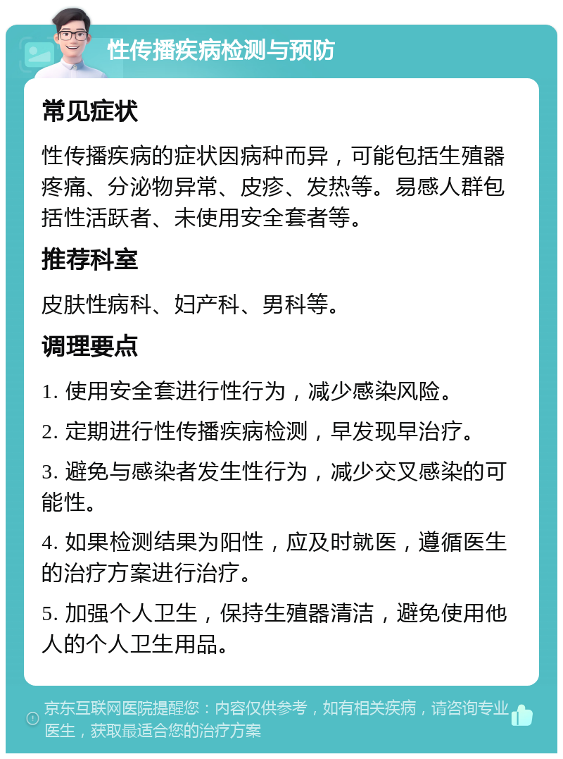 性传播疾病检测与预防 常见症状 性传播疾病的症状因病种而异，可能包括生殖器疼痛、分泌物异常、皮疹、发热等。易感人群包括性活跃者、未使用安全套者等。 推荐科室 皮肤性病科、妇产科、男科等。 调理要点 1. 使用安全套进行性行为，减少感染风险。 2. 定期进行性传播疾病检测，早发现早治疗。 3. 避免与感染者发生性行为，减少交叉感染的可能性。 4. 如果检测结果为阳性，应及时就医，遵循医生的治疗方案进行治疗。 5. 加强个人卫生，保持生殖器清洁，避免使用他人的个人卫生用品。