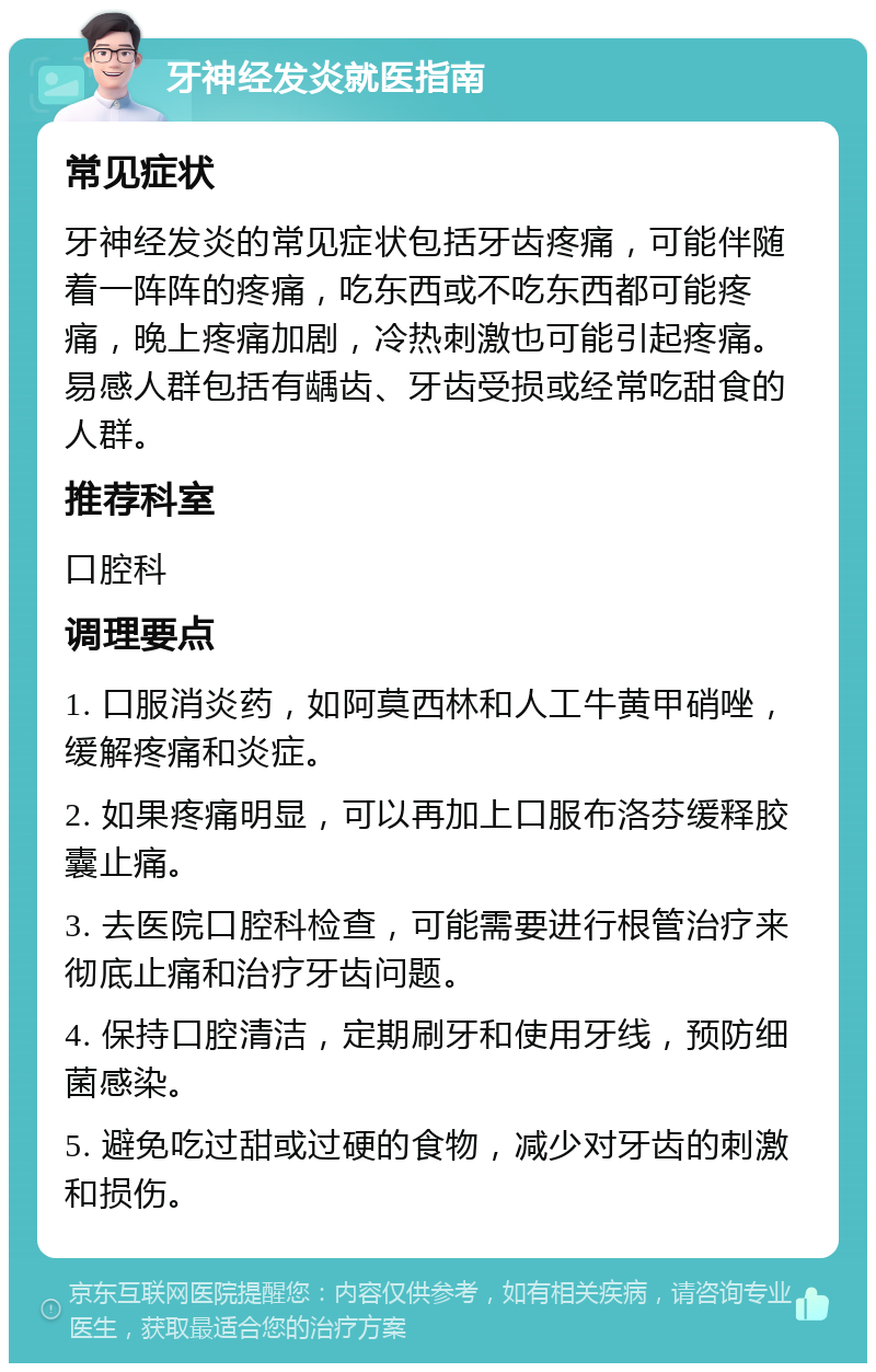 牙神经发炎就医指南 常见症状 牙神经发炎的常见症状包括牙齿疼痛，可能伴随着一阵阵的疼痛，吃东西或不吃东西都可能疼痛，晚上疼痛加剧，冷热刺激也可能引起疼痛。易感人群包括有龋齿、牙齿受损或经常吃甜食的人群。 推荐科室 口腔科 调理要点 1. 口服消炎药，如阿莫西林和人工牛黄甲硝唑，缓解疼痛和炎症。 2. 如果疼痛明显，可以再加上口服布洛芬缓释胶囊止痛。 3. 去医院口腔科检查，可能需要进行根管治疗来彻底止痛和治疗牙齿问题。 4. 保持口腔清洁，定期刷牙和使用牙线，预防细菌感染。 5. 避免吃过甜或过硬的食物，减少对牙齿的刺激和损伤。