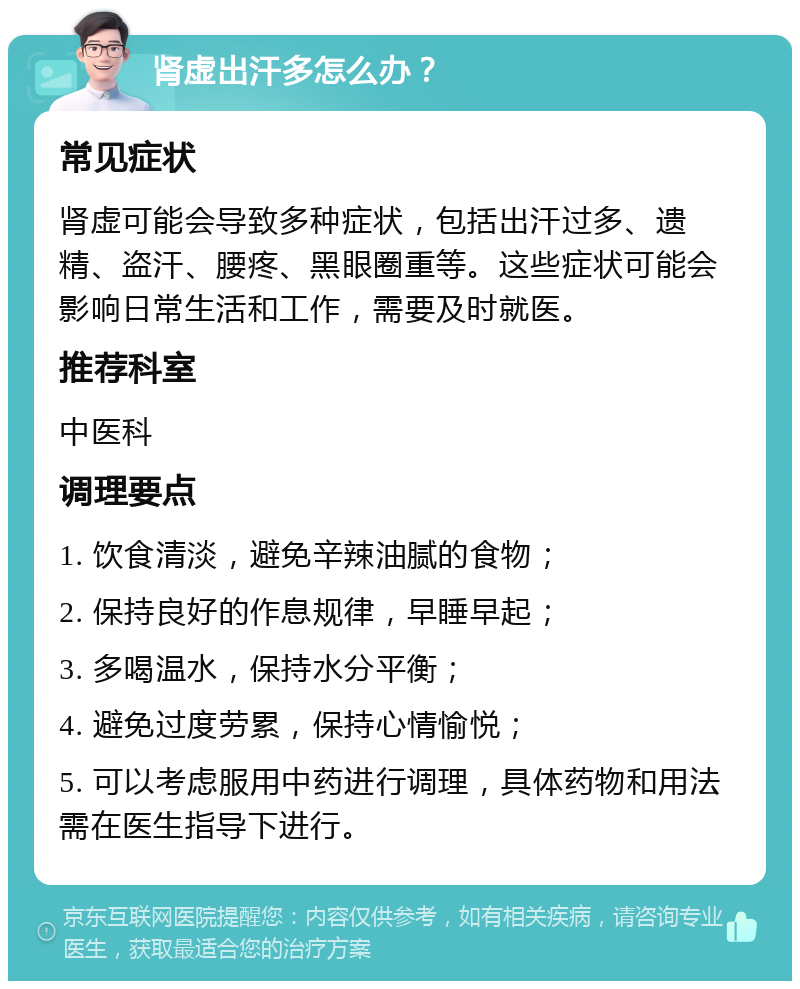 肾虚出汗多怎么办？ 常见症状 肾虚可能会导致多种症状，包括出汗过多、遗精、盗汗、腰疼、黑眼圈重等。这些症状可能会影响日常生活和工作，需要及时就医。 推荐科室 中医科 调理要点 1. 饮食清淡，避免辛辣油腻的食物； 2. 保持良好的作息规律，早睡早起； 3. 多喝温水，保持水分平衡； 4. 避免过度劳累，保持心情愉悦； 5. 可以考虑服用中药进行调理，具体药物和用法需在医生指导下进行。