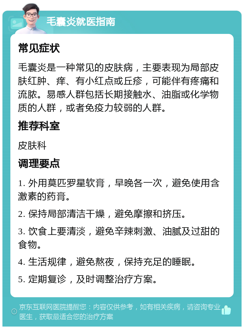 毛囊炎就医指南 常见症状 毛囊炎是一种常见的皮肤病，主要表现为局部皮肤红肿、痒、有小红点或丘疹，可能伴有疼痛和流脓。易感人群包括长期接触水、油脂或化学物质的人群，或者免疫力较弱的人群。 推荐科室 皮肤科 调理要点 1. 外用莫匹罗星软膏，早晚各一次，避免使用含激素的药膏。 2. 保持局部清洁干燥，避免摩擦和挤压。 3. 饮食上要清淡，避免辛辣刺激、油腻及过甜的食物。 4. 生活规律，避免熬夜，保持充足的睡眠。 5. 定期复诊，及时调整治疗方案。