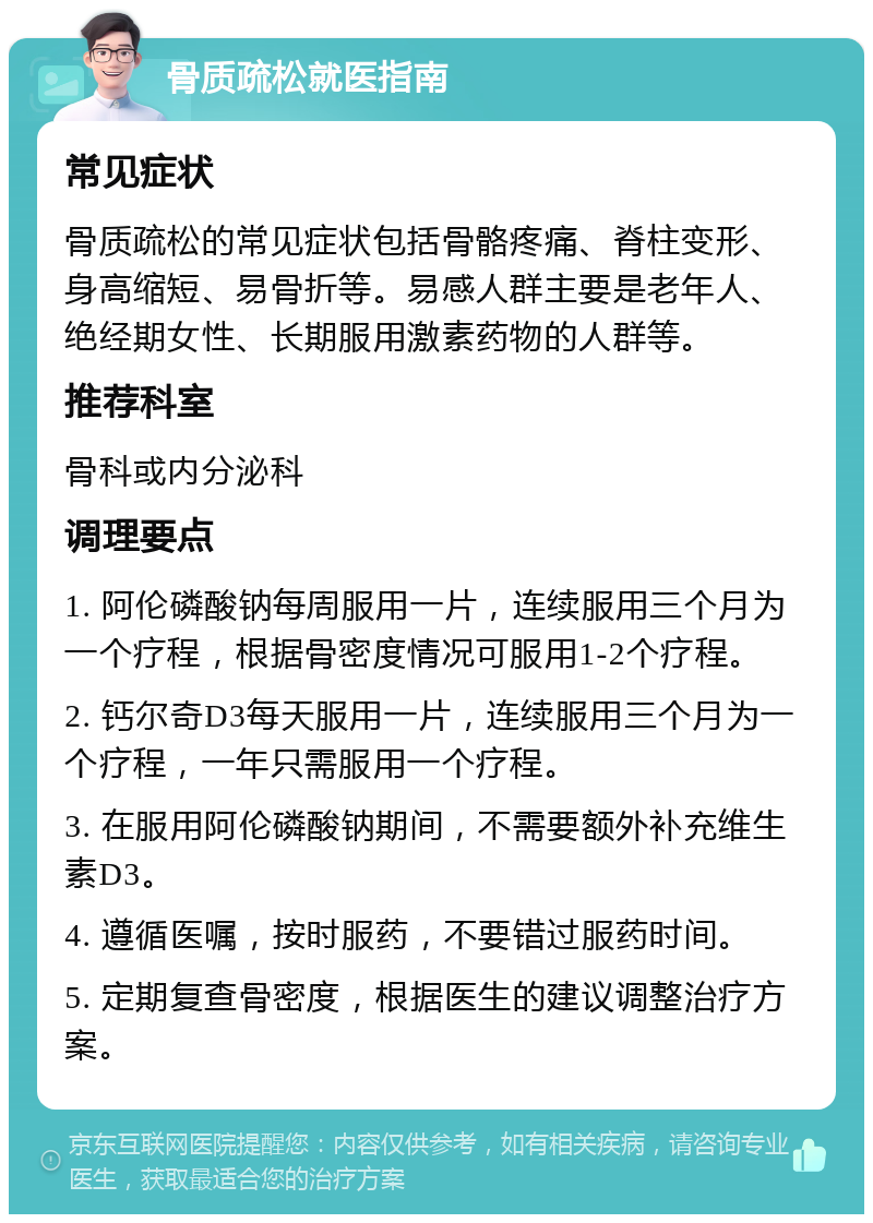 骨质疏松就医指南 常见症状 骨质疏松的常见症状包括骨骼疼痛、脊柱变形、身高缩短、易骨折等。易感人群主要是老年人、绝经期女性、长期服用激素药物的人群等。 推荐科室 骨科或内分泌科 调理要点 1. 阿伦磷酸钠每周服用一片，连续服用三个月为一个疗程，根据骨密度情况可服用1-2个疗程。 2. 钙尔奇D3每天服用一片，连续服用三个月为一个疗程，一年只需服用一个疗程。 3. 在服用阿伦磷酸钠期间，不需要额外补充维生素D3。 4. 遵循医嘱，按时服药，不要错过服药时间。 5. 定期复查骨密度，根据医生的建议调整治疗方案。