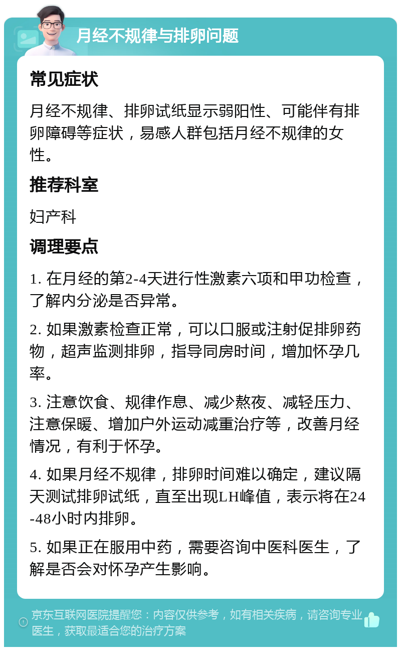 月经不规律与排卵问题 常见症状 月经不规律、排卵试纸显示弱阳性、可能伴有排卵障碍等症状，易感人群包括月经不规律的女性。 推荐科室 妇产科 调理要点 1. 在月经的第2-4天进行性激素六项和甲功检查，了解内分泌是否异常。 2. 如果激素检查正常，可以口服或注射促排卵药物，超声监测排卵，指导同房时间，增加怀孕几率。 3. 注意饮食、规律作息、减少熬夜、减轻压力、注意保暖、增加户外运动减重治疗等，改善月经情况，有利于怀孕。 4. 如果月经不规律，排卵时间难以确定，建议隔天测试排卵试纸，直至出现LH峰值，表示将在24-48小时内排卵。 5. 如果正在服用中药，需要咨询中医科医生，了解是否会对怀孕产生影响。