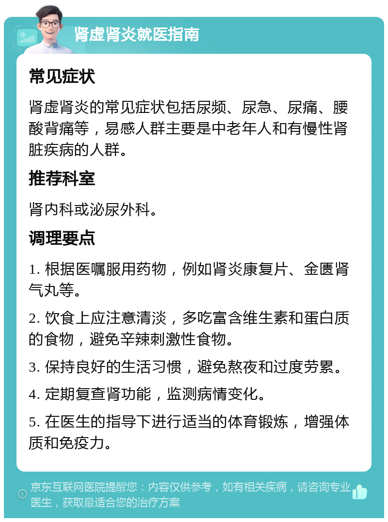 肾虚肾炎就医指南 常见症状 肾虚肾炎的常见症状包括尿频、尿急、尿痛、腰酸背痛等，易感人群主要是中老年人和有慢性肾脏疾病的人群。 推荐科室 肾内科或泌尿外科。 调理要点 1. 根据医嘱服用药物，例如肾炎康复片、金匮肾气丸等。 2. 饮食上应注意清淡，多吃富含维生素和蛋白质的食物，避免辛辣刺激性食物。 3. 保持良好的生活习惯，避免熬夜和过度劳累。 4. 定期复查肾功能，监测病情变化。 5. 在医生的指导下进行适当的体育锻炼，增强体质和免疫力。