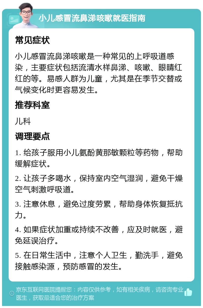 小儿感冒流鼻涕咳嗽就医指南 常见症状 小儿感冒流鼻涕咳嗽是一种常见的上呼吸道感染，主要症状包括流清水样鼻涕、咳嗽、眼睛红红的等。易感人群为儿童，尤其是在季节交替或气候变化时更容易发生。 推荐科室 儿科 调理要点 1. 给孩子服用小儿氨酚黄那敏颗粒等药物，帮助缓解症状。 2. 让孩子多喝水，保持室内空气湿润，避免干燥空气刺激呼吸道。 3. 注意休息，避免过度劳累，帮助身体恢复抵抗力。 4. 如果症状加重或持续不改善，应及时就医，避免延误治疗。 5. 在日常生活中，注意个人卫生，勤洗手，避免接触感染源，预防感冒的发生。