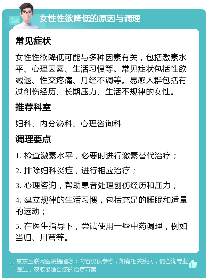 女性性欲降低的原因与调理 常见症状 女性性欲降低可能与多种因素有关，包括激素水平、心理因素、生活习惯等。常见症状包括性欲减退、性交疼痛、月经不调等。易感人群包括有过创伤经历、长期压力、生活不规律的女性。 推荐科室 妇科、内分泌科、心理咨询科 调理要点 1. 检查激素水平，必要时进行激素替代治疗； 2. 排除妇科炎症，进行相应治疗； 3. 心理咨询，帮助患者处理创伤经历和压力； 4. 建立规律的生活习惯，包括充足的睡眠和适量的运动； 5. 在医生指导下，尝试使用一些中药调理，例如当归、川芎等。