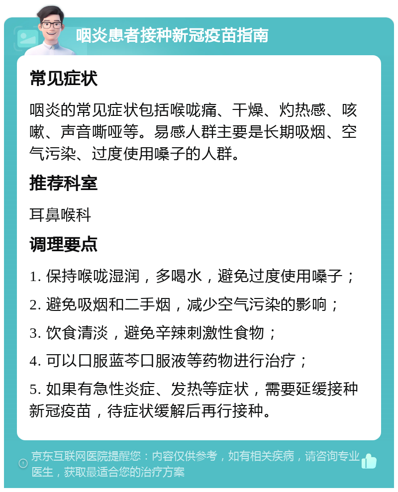 咽炎患者接种新冠疫苗指南 常见症状 咽炎的常见症状包括喉咙痛、干燥、灼热感、咳嗽、声音嘶哑等。易感人群主要是长期吸烟、空气污染、过度使用嗓子的人群。 推荐科室 耳鼻喉科 调理要点 1. 保持喉咙湿润，多喝水，避免过度使用嗓子； 2. 避免吸烟和二手烟，减少空气污染的影响； 3. 饮食清淡，避免辛辣刺激性食物； 4. 可以口服蓝芩口服液等药物进行治疗； 5. 如果有急性炎症、发热等症状，需要延缓接种新冠疫苗，待症状缓解后再行接种。