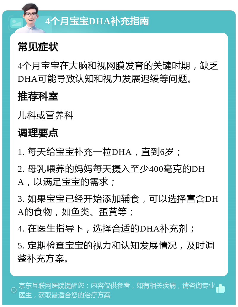 4个月宝宝DHA补充指南 常见症状 4个月宝宝在大脑和视网膜发育的关键时期，缺乏DHA可能导致认知和视力发展迟缓等问题。 推荐科室 儿科或营养科 调理要点 1. 每天给宝宝补充一粒DHA，直到6岁； 2. 母乳喂养的妈妈每天摄入至少400毫克的DHA，以满足宝宝的需求； 3. 如果宝宝已经开始添加辅食，可以选择富含DHA的食物，如鱼类、蛋黄等； 4. 在医生指导下，选择合适的DHA补充剂； 5. 定期检查宝宝的视力和认知发展情况，及时调整补充方案。