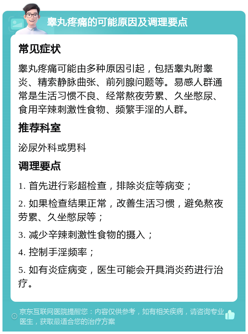 睾丸疼痛的可能原因及调理要点 常见症状 睾丸疼痛可能由多种原因引起，包括睾丸附睾炎、精索静脉曲张、前列腺问题等。易感人群通常是生活习惯不良、经常熬夜劳累、久坐憋尿、食用辛辣刺激性食物、频繁手淫的人群。 推荐科室 泌尿外科或男科 调理要点 1. 首先进行彩超检查，排除炎症等病变； 2. 如果检查结果正常，改善生活习惯，避免熬夜劳累、久坐憋尿等； 3. 减少辛辣刺激性食物的摄入； 4. 控制手淫频率； 5. 如有炎症病变，医生可能会开具消炎药进行治疗。