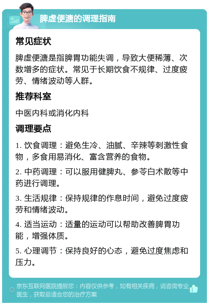 脾虚便溏的调理指南 常见症状 脾虚便溏是指脾胃功能失调，导致大便稀薄、次数增多的症状。常见于长期饮食不规律、过度疲劳、情绪波动等人群。 推荐科室 中医内科或消化内科 调理要点 1. 饮食调理：避免生冷、油腻、辛辣等刺激性食物，多食用易消化、富含营养的食物。 2. 中药调理：可以服用健脾丸、参苓白术散等中药进行调理。 3. 生活规律：保持规律的作息时间，避免过度疲劳和情绪波动。 4. 适当运动：适量的运动可以帮助改善脾胃功能，增强体质。 5. 心理调节：保持良好的心态，避免过度焦虑和压力。