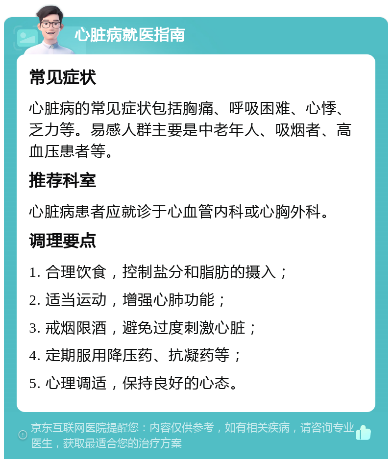 心脏病就医指南 常见症状 心脏病的常见症状包括胸痛、呼吸困难、心悸、乏力等。易感人群主要是中老年人、吸烟者、高血压患者等。 推荐科室 心脏病患者应就诊于心血管内科或心胸外科。 调理要点 1. 合理饮食，控制盐分和脂肪的摄入； 2. 适当运动，增强心肺功能； 3. 戒烟限酒，避免过度刺激心脏； 4. 定期服用降压药、抗凝药等； 5. 心理调适，保持良好的心态。