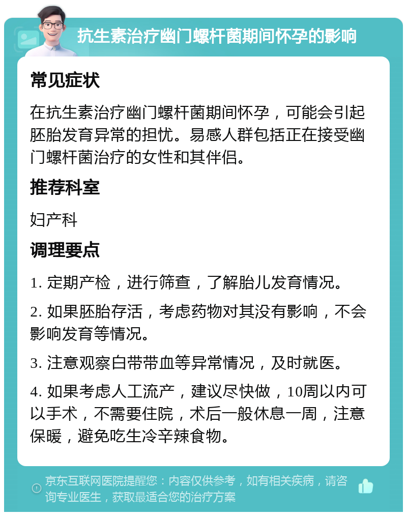 抗生素治疗幽门螺杆菌期间怀孕的影响 常见症状 在抗生素治疗幽门螺杆菌期间怀孕，可能会引起胚胎发育异常的担忧。易感人群包括正在接受幽门螺杆菌治疗的女性和其伴侣。 推荐科室 妇产科 调理要点 1. 定期产检，进行筛查，了解胎儿发育情况。 2. 如果胚胎存活，考虑药物对其没有影响，不会影响发育等情况。 3. 注意观察白带带血等异常情况，及时就医。 4. 如果考虑人工流产，建议尽快做，10周以内可以手术，不需要住院，术后一般休息一周，注意保暖，避免吃生冷辛辣食物。