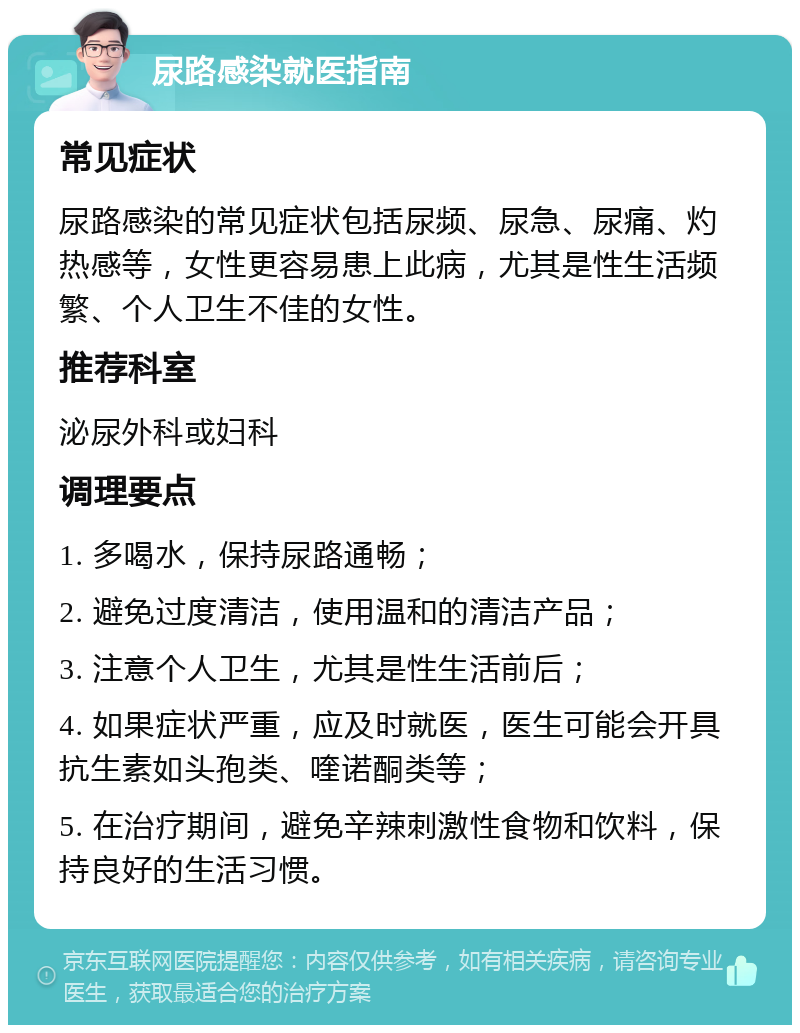 尿路感染就医指南 常见症状 尿路感染的常见症状包括尿频、尿急、尿痛、灼热感等，女性更容易患上此病，尤其是性生活频繁、个人卫生不佳的女性。 推荐科室 泌尿外科或妇科 调理要点 1. 多喝水，保持尿路通畅； 2. 避免过度清洁，使用温和的清洁产品； 3. 注意个人卫生，尤其是性生活前后； 4. 如果症状严重，应及时就医，医生可能会开具抗生素如头孢类、喹诺酮类等； 5. 在治疗期间，避免辛辣刺激性食物和饮料，保持良好的生活习惯。