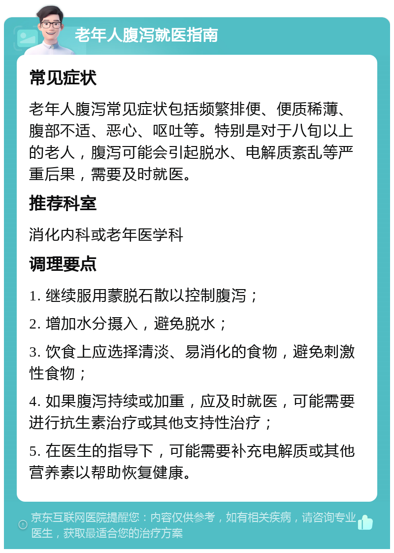 老年人腹泻就医指南 常见症状 老年人腹泻常见症状包括频繁排便、便质稀薄、腹部不适、恶心、呕吐等。特别是对于八旬以上的老人，腹泻可能会引起脱水、电解质紊乱等严重后果，需要及时就医。 推荐科室 消化内科或老年医学科 调理要点 1. 继续服用蒙脱石散以控制腹泻； 2. 增加水分摄入，避免脱水； 3. 饮食上应选择清淡、易消化的食物，避免刺激性食物； 4. 如果腹泻持续或加重，应及时就医，可能需要进行抗生素治疗或其他支持性治疗； 5. 在医生的指导下，可能需要补充电解质或其他营养素以帮助恢复健康。